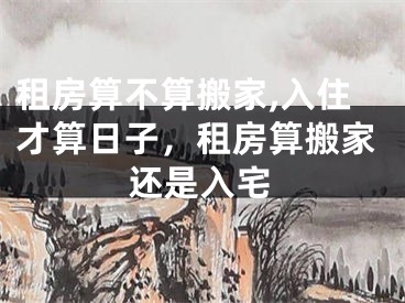 租房算不算搬家,入住才算日子，租房算搬家还是入宅