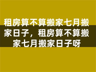 租房算不算搬家七月搬家日子,租房算不算搬家七月搬家日子呀