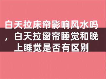 白天拉床帘影响风水吗，白天拉窗帘睡觉和晚上睡觉是否有区别