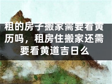 租的房子搬家需要看黄历吗，租房住搬家还需要看黄道吉日么