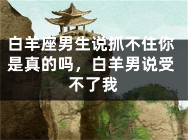 白羊座男生说抓不住你是真的吗，白羊男说受不了我