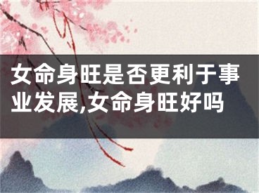 女命身旺是否更利于事业发展,女命身旺好吗