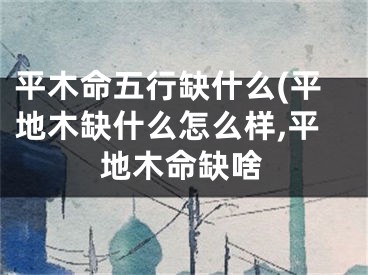 平木命五行缺什么(平地木缺什么怎么样,平地木命缺啥