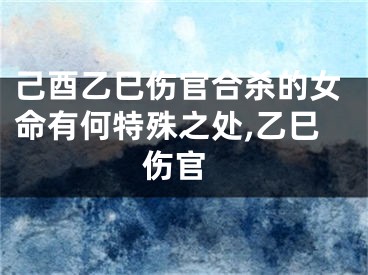己酉乙巳伤官合杀的女命有何特殊之处,乙巳 伤官