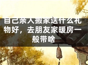 自己亲人搬家送什么礼物好，去朋友家暖房一般带啥