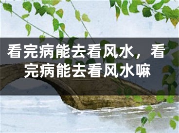 看完病能去看风水，看完病能去看风水嘛