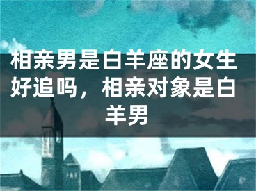 相亲男是白羊座的女生好追吗，相亲对象是白羊男