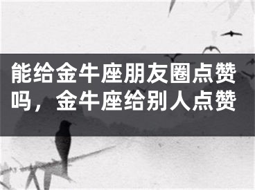 能给金牛座朋友圈点赞吗，金牛座给别人点赞