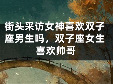 街头采访女神喜欢双子座男生吗，双子座女生喜欢帅哥