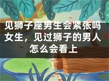 见狮子座男生会紧张吗女生，见过狮子的男人怎么会看上