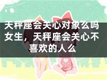 天秤座会关心对象么吗女生,天秤座会关心不喜欢的人么