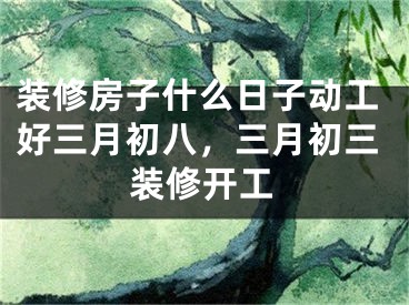 装修房子什么日子动工好三月初八,三月初三装修开工