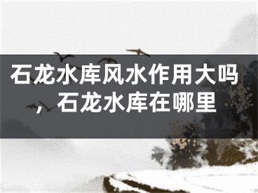 石龙水库风水作用大吗，石龙水库在哪里