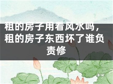 租的房子用看风水吗，租的房子东西坏了谁负责修