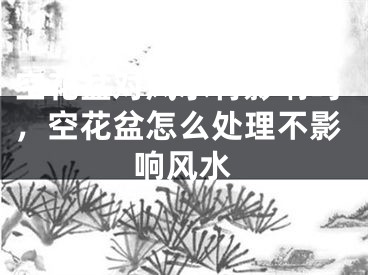 空花盆对风水有影响吗，空花盆怎么处理不影响风水