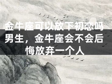 金牛座可以放下初恋吗男生，金牛座会不会后悔放弃一个人