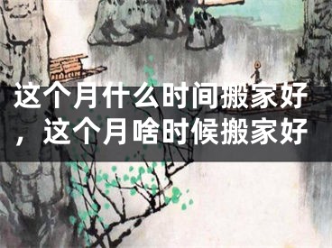 这个月什么时间搬家好，这个月啥时候搬家好