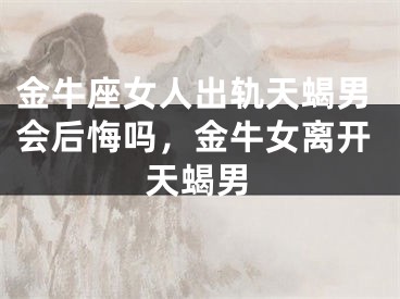 金牛座女人出轨天蝎男会后悔吗，金牛女离开天蝎男