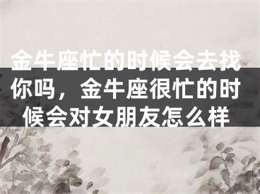 金牛座忙的时候会去找你吗，金牛座很忙的时候会对女朋友怎么样