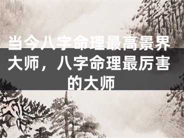 当今八字命理最高景界大师，八字命理最厉害的大师