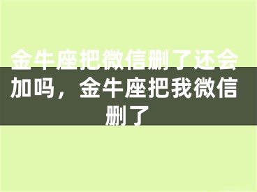 金牛座把微信删了还会加吗，金牛座把我微信删了