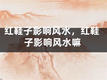 红鞋子影响风水，红鞋子影响风水嘛