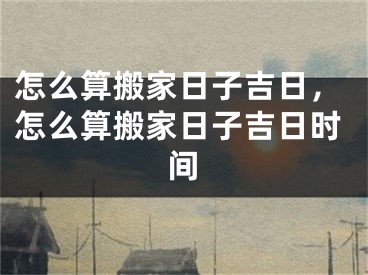 怎么算搬家日子吉日，怎么算搬家日子吉日时间