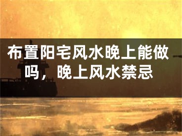 布置阳宅风水晚上能做吗，晚上风水禁忌