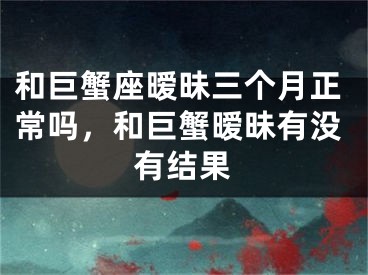 和巨蟹座暧昧三个月正常吗，和巨蟹暧昧有没有结果
