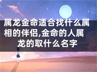 属龙金命适合找什么属相的伴侣,金命的人属龙的取什么名字