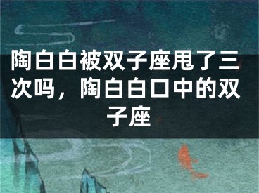陶白白被双子座甩了三次吗，陶白白口中的双子座