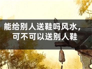 能给别人送鞋吗风水，可不可以送别人鞋