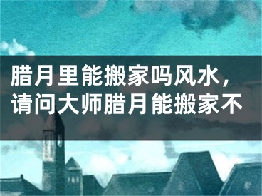 腊月里能搬家吗风水，请问大师腊月能搬家不
