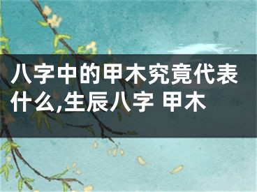 八字中的甲木究竟代表什么,生辰八字 甲木