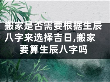 搬家是否需要根据生辰八字来选择吉日,搬家要算生辰八字吗