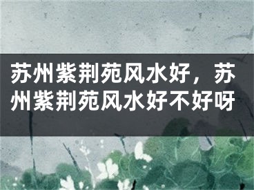 苏州紫荆苑风水好，苏州紫荆苑风水好不好呀