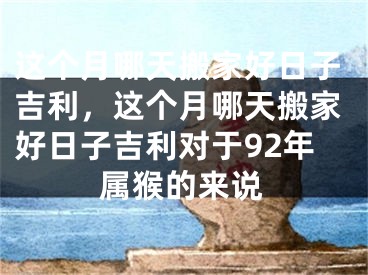 这个月哪天搬家好日子吉利,这个月哪天搬家好日子吉利对于92年属猴的来说