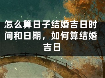 怎么算日子结婚吉日时间和日期，如何算结婚吉日