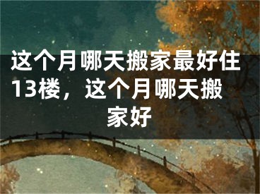 这个月哪天搬家最好住13楼,这个月哪天搬家好