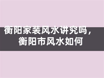衡阳家装风水讲究吗，衡阳市风水如何