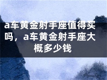 a车黄金射手座值得买吗，a车黄金射手座大概多少钱