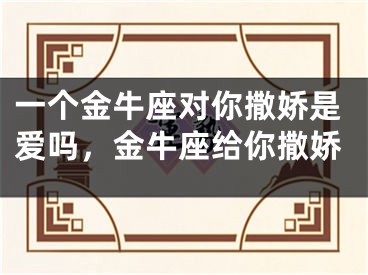 一个金牛座对你撒娇是爱吗，金牛座给你撒娇