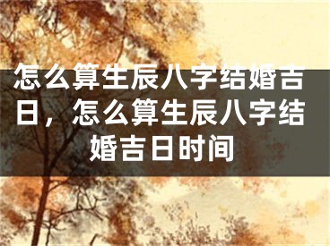 怎么算生辰八字结婚吉日，怎么算生辰八字结婚吉日时间