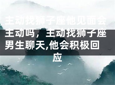 主动找狮子座他见面会主动吗，主动找狮子座男生聊天,他会积极回应