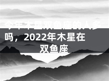 今年木星双鱼座的人多吗,2022年木星在双鱼座