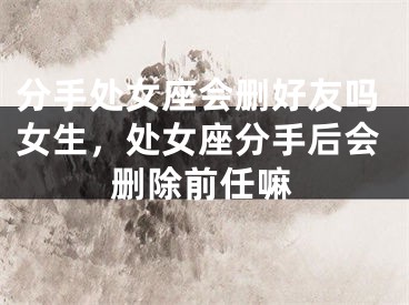 分手处女座会删好友吗女生,处女座分手后会删除前任嘛