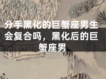 分手黑化的巨蟹座男生会复合吗，黑化后的巨蟹座男
