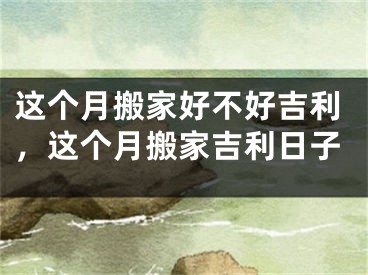 这个月搬家好不好吉利，这个月搬家吉利日子