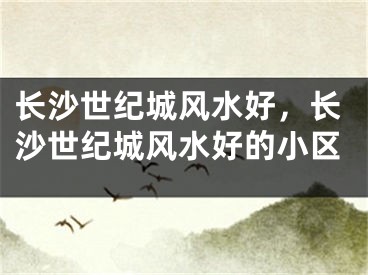 长沙世纪城风水好，长沙世纪城风水好的小区