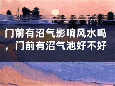 门前有沼气影响风水吗，门前有沼气池好不好